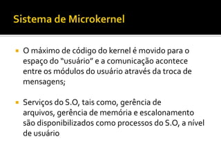    O máximo de código do kernel é movido para o
    espaço do “usuário” e a comunicação acontece
    entre os módulos do usuário através da troca de
    mensagens;

   Serviços do S.O, tais como, gerência de
    arquivos, gerência de memória e escalonamento
    são disponibilizados como processos do S.O, a nível
    de usuário
 