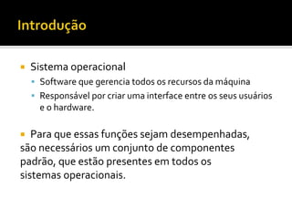    Sistema operacional
     Software que gerencia todos os recursos da máquina
     Responsável por criar uma interface entre os seus usuários
      e o hardware.

  Para que essas funções sejam desempenhadas,
são necessários um conjunto de componentes
padrão, que estão presentes em todos os
sistemas operacionais.
 