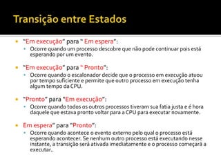    “Em execução” para “ Em espera”:
     Ocorre quando um processo descobre que não pode continuar pois está
      esperando por um evento.

   “Em execução” para “ Pronto”:
     Ocorre quando o escalonador decide que o processo em execução atuou
      por tempo suficiente e permite que outro processo em execução tenha
      algum tempo da CPU.

   “Pronto” para “Em execução”:
     Ocorre quando todos os outros processos tiveram sua fatia justa e é hora
      daquele que estava pronto voltar para a CPU para executar novamente.

   Em espera” para “Pronto”:
     Ocorre quando acontece o evento externo pelo qual o processo está
      esperando acontecer. Se nenhum outro processo está executando nesse
      instante, a transição será ativada imediatamente e o processo começará a
      executar..
 