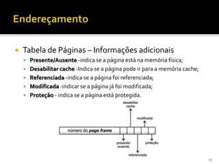    Tabela de Páginas – Informações adicionais
     Presente/Ausente -indica se a página está na memória física;
     Desabilitar cache -Indica se a página pode ir para a memória cache;
     Referenciada -indica se a página foi referenciada;
     Modificada -indicar se a página já foi modificada;
     Proteção - indica se a página está protegida.




                                                                            13
 