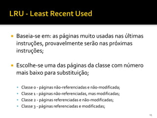    Baseia-se em: as páginas muito usadas nas últimas
    instruções, provavelmente serão nas próximas
    instruções;

   Escolhe-se uma das páginas da classe com número
    mais baixo para substituição;

     Classe 0 - páginas não-referenciadas e não-modificada;
     Classe 1 - páginas não-referenciadas, mas modificadas;
     Classe 2 - páginas referenciadas e não-modificadas;
     Classe 3 - páginas referenciadas e modificadas;

                                                               15
 