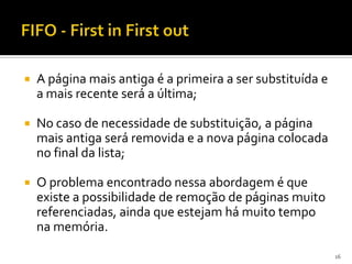    A página mais antiga é a primeira a ser substituída e
    a mais recente será a última;

   No caso de necessidade de substituição, a página
    mais antiga será removida e a nova página colocada
    no final da lista;

   O problema encontrado nessa abordagem é que
    existe a possibilidade de remoção de páginas muito
    referenciadas, ainda que estejam há muito tempo
    na memória.

                                                            16
 