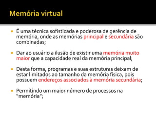    É uma técnica sofisticada e poderosa de gerência de
    memória, onde as memórias principal e secundária são
    combinadas;
   Dar ao usuário a ilusão de existir uma memória muito
    maior que a capacidade real da memória principal;
   Desta forma, programas e suas estruturas deixam de
    estar limitados ao tamanho da memória física, pois
    possuem endereços associados à memória secundária;
   Permitindo um maior número de processos na
    “memória”;
 