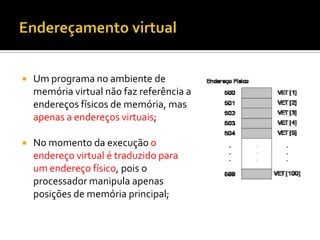    Um programa no ambiente de
    memória virtual não faz referência a
    endereços físicos de memória, mas
    apenas a endereços virtuais;

   No momento da execução o
    endereço virtual é traduzido para
    um endereço físico, pois o
    processador manipula apenas
    posições de memória principal;
 