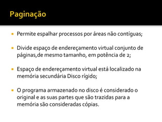    Permite espalhar processos por áreas não contíguas;

   Divide espaço de endereçamento virtual conjunto de
    páginas,de mesmo tamanho, em potência de 2;

   Espaço de endereçamento virtual está localizado na
    memória secundária Disco rígido;

   O programa armazenado no disco é considerado o
    original e as suas partes que são trazidas para a
    memória são consideradas cópias.
 