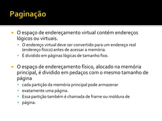    O espaço de endereçamento virtual contém endereços
    lógicos ou virtuais.
     O endereço virtual deve ser convertido para um endereço real
      (endereço físico) antes de acessar a memória.
     É dividido em páginas lógicas de tamanho fixo.

   O espaço de endereçamento físico, alocado na memória
    principal, é dividido em pedaços com o mesmo tamanho de
    página
       cada partição da memória principal pode armazenar
       exatamente uma página.
       Essa partição também é chamada de frame ou moldura de
       página.
 