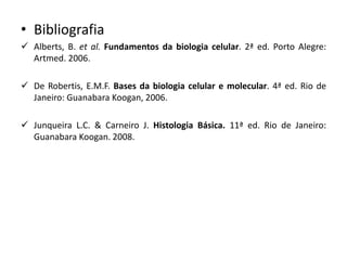 • Bibliografia
✓ Alberts, B. et al. Fundamentos da biologia celular. 2ª ed. Porto Alegre:
Artmed. 2006.
✓ De Robertis, E.M.F. Bases da biologia celular e molecular. 4ª ed. Rio de
Janeiro: Guanabara Koogan, 2006.
✓ Junqueira L.C. & Carneiro J. Histologia Básica. 11ª ed. Rio de Janeiro:
Guanabara Koogan. 2008.
 