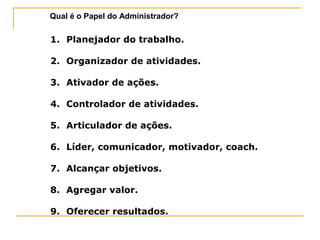 Qual é o Papel do Administrador?
1. Planejador do trabalho.
2. Organizador de atividades.
3. Ativador de ações.
4. Controlador de atividades.
5. Articulador de ações.
6. Líder, comunicador, motivador, coach.
7. Alcançar objetivos.
8. Agregar valor.
9. Oferecer resultados.
 