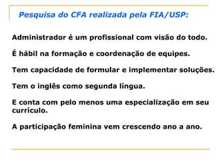 Administrador é um profissional com visão do todo.
É hábil na formação e coordenação de equipes.
Tem capacidade de formular e implementar soluções.
Tem o inglês como segunda língua.
E conta com pelo menos uma especialização em seu
currículo.
A participação feminina vem crescendo ano a ano.
Pesquisa do CFA realizada pela FIA/USP:
 