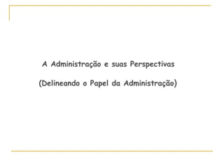 A Administração e suas Perspectivas
(Delineando o Papel da Administração)
 
