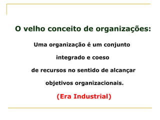 O velho conceito de organizações:
Uma organização é um conjunto
integrado e coeso
de recursos no sentido de alcançar
objetivos organizacionais.
(Era Industrial)
 