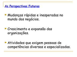As Perspectivas Futuras
 Mudanças rápidas e inesperadas no
mundo dos negócios.
 Crescimento e expansão das
organizações.
 Atividades que exigem pessoas de
competências diversas e especializadas.
 