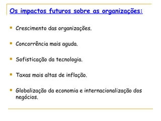 Os impactos futuros sobre as organizações:
 Crescimento das organizações.
 Concorrência mais aguda.
 Sofisticação da tecnologia.
 Taxas mais altas de inflação.
 Globalização da economia e internacionalização dos
negócios.
 
