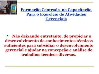  Não deixando entretanto, de propiciar o
desenvolvimento de conhecimentos técnicos
suficientes para subsidiar o desenvolvimento
gerencial e ajudar na concepção e análise de
trabalhos técnicos diversos.
Formação Centrada na Capacitação
Para o Exercício de Atividades
Gerenciais
 