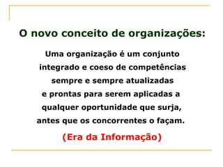 O novo conceito de organizações:
Uma organização é um conjunto
integrado e coeso de competências
sempre e sempre atualizadas
e prontas para serem aplicadas a
qualquer oportunidade que surja,
antes que os concorrentes o façam.
(Era da Informação)
 