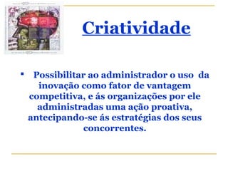 Criatividade
 Possibilitar ao administrador o uso da
inovação como fator de vantagem
competitiva, e ás organizações por ele
administradas uma ação proativa,
antecipando-se ás estratégias dos seus
concorrentes.
 
