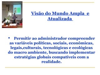 Visão do Mundo Ampla e
Atualizada
 Permitir ao administrador compreender
as variáveis políticas, sociais, econômicas,
legais,culturais, tecnológicas e ecológicas
do macro ambiente, buscando implementar
estratégias globais compatíveis com a
realidade.
 
