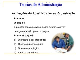 As funções do Administrador na Organização
Planejar
O que é?
É projetar seus objetivos e ações futuras, através
de algum método, plano ou lógica.
Planejar o quê?
a) O produto a ser produzido;
b) O serviço a ser prestado;
c) O alvo a ser atingido;
d) A rota a ser trilhada.
 
