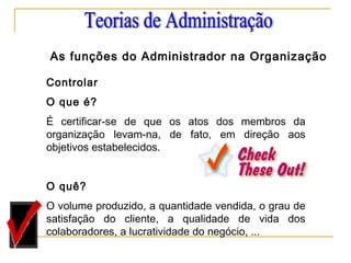 Controlar
O que é?
É certificar-se de que os atos dos membros da
organização levam-na, de fato, em direção aos
objetivos estabelecidos.
 
O quê?
O volume produzido, a quantidade vendida, o grau de
satisfação do cliente, a qualidade de vida dos
colaboradores, a lucratividade do negócio, ...
As funções do Administrador na Organização
 
