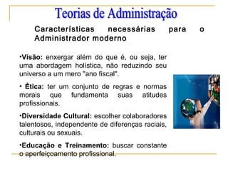 Características necessárias para o
Administrador moderno
•Visão: enxergar além do que é, ou seja, ter
uma abordagem holística, não reduzindo seu
universo a um mero "ano fiscal".
• Ética: ter um conjunto de regras e normas
morais que fundamenta suas atitudes
profissionais.
•Diversidade Cultural: escolher colaboradores
talentosos, independente de diferenças raciais,
culturais ou sexuais.
•Educação e Treinamento: buscar constante
o aperfeiçoamento profissional.
 