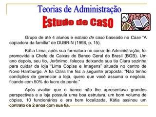 Grupo de até 4 alunos e estudo de caso baseado no Case “A
copiadora da família” de DUBRIN (1998, p. 15).
Kátia Lima, após sua formatura no curso de Administração, foi
promovida a Chefe de Caixas do Banco Geral do Brasil (BGB). Um
ano depois, seu tio, Jerônimo, faleceu deixando sua tia Clara sozinha
para cuidar da loja “Lima Cópias e Imagens” situada no centro de
Novo Hamburgo. A tia Clara lhe fez a seguinte proposta: “Não tenho
condições de gerenciar a loja, quero que você assuma o negócio,
ficando com 50% do lucro do ponto.”
Após avaliar que o banco não lhe apresentava grandes
perspectivas e a loja possuía uma boa estrutura, um bom volume de
cópias, 10 funcionários e era bem localizada, Kátia assinou um
contrato de 2 anos com sua tia.
 