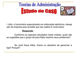 • Júlio, o funcionário especializado em editoração eletrônica, deseja
sair da empresa pois acredita que seu salário é muito baixo.
Responda:
Conforme os aspectos estudados neste módulo, quais são
as sugestões que o grupo dá para Kátia resolver seus problemas?
Se você fosse Kátia, ficaria ou desistiria de gerenciar a
loja? Porquê?
 