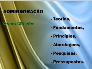 - Teorias,- Teorias,
- Fundamentos,- Fundamentos,
- Princípios,- Princípios,
- Abordagens,- Abordagens,
- Pesquisas,- Pesquisas,
- Pressupostos.- Pressupostos.
ADMINISTRAÇÃOADMINISTRAÇÃO
Como Ciência:Como Ciência:
 