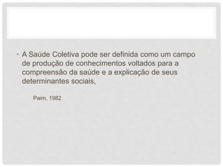 • A Saúde Coletiva pode ser definida como um campo
de produção de conhecimentos voltados para a
compreensão da saúde e a explicação de seus
determinantes sociais,
Paim, 1982
 