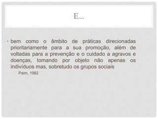 E...
• bem como o âmbito de práticas direcionadas
prioritariamente para a sua promoção, além de
voltadas para a prevenção e o cuidado a agravos e
doenças, tomando por objeto não apenas os
indivíduos mas, sobretudo os grupos sociais
Paim, 1982
 