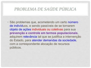 PROBLEMA DE SAÚDE PÚBLICA
• São problemas que, acometendo um certo número
de indivíduos, e sendo passíveis de se tornarem
objeto de ações individuais ou coletivas para sua
prevenção e controle em termos populacionais,
adquirem relevância tal que se justifica a intervenção
do Estado, para atender demandas da sociedade,
com a correspondente alocação de recursos
públicos.
 