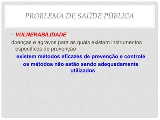 PROBLEMA DE SAÚDE PÚBLICA
• VULNERABILIDADE
doenças e agravos para as quais existem instrumentos
específicos de prevenção
existem métodos eficazes de prevenção e controle
os métodos não estão sendo adequadamente
utilizados
 