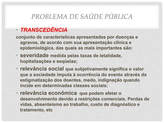 PROBLEMA DE SAÚDE PÚBLICA
• TRANSCEDÊNCIA
conjunto de características apresentadas por doenças e
agravos, de acordo com sua apresentação clínica e
epidemiológica, das quais as mais importantes são:
• severidade medida pelas taxas de letalidade,
hopitalizações e seqüelas;
• relevância social que subjetivamente significa o valor
que a sociedade imputa à ocorrência do evento através da
estigmatização dos doentes, medo, indignação quando
incide em determinadas classes sociais;
• relevância econômica que podem afetar o
desenvolvimento devido a restrições comerciais. Perdas de
vidas, absenteísmo ao trabalho, custo de diagnóstico e
tratamento, etc
 