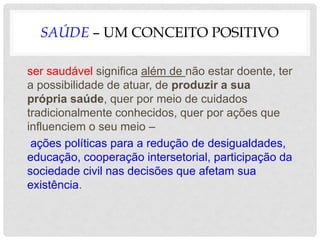 SAÚDE – UM CONCEITO POSITIVO
ser saudável significa além de não estar doente, ter
a possibilidade de atuar, de produzir a sua
própria saúde, quer por meio de cuidados
tradicionalmente conhecidos, quer por ações que
influenciem o seu meio –
ações políticas para a redução de desigualdades,
educação, cooperação intersetorial, participação da
sociedade civil nas decisões que afetam sua
existência.
 