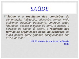 SAÚDE
“Saúde é a resultante das condições de
alimentação, habitação, educação, renda, meio
ambiente, trabalho, transporte, emprego, lazer,
liberdade, acesso e posse da terra, e acesso a
serviços de saúde. É assim, o resultado das
formas de organização social da produção, as
quais podem gerar grandes desigualdades nos
níveis de vida”
VIII Conferência Nacional de Saúde
1986
 