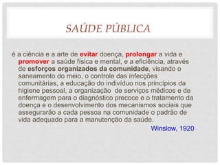 SAÚDE PÚBLICA
é a ciência e a arte de evitar doença, prolongar a vida e
promover a saúde física e mental, e a eficiência, através
de esforços organizados da comunidade, visando o
saneamento do meio, o controle das infecções
comunitárias, a educação do indivíduo nos princípios da
higiene pessoal, a organização de serviços médicos e de
enfermagem para o diagnóstico precoce e o tratamento da
doença e o desenvolvimento dos mecanismos sociais que
assegurarão a cada pessoa na comunidade o padrão de
vida adequado para a manutenção da saúde.
Winslow, 1920
 