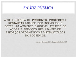 SAÚDE PÚBLICA
ARTE E CIÊNCIA DE PROMOVER, PROTEGER E
RESTAURAR A SAÚDE DOS INDIVÍDUOS E
OBTER UM AMBIENTE SAUDÁVEL, ATRAVÉS DE
AÇÕES E SERVIÇOS RESULTANTES DE
ESFORÇOS ORGANIZADOS E SISTEMATIZADOS
DA SOCIEDADE.
(Ashton, Seymour,1990; Scutchlield,Keck,1977)
 