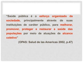 “Saúde pública é o esforço organizado da
sociedade, principalmente através de suas
instituições de caráter público, para melhorar,
promover, proteger e restaurar a saúde das
populações por meio de atuações de alcance
coletivo”
(OPAS: Salud de las Americas 2002, p.47)
 