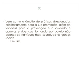 E...
• bem como o âmbito de práticas direcionadas
prioritariamente para a sua promoção, além de
voltadas para a prevenção e o cuidado a
agravos e doenças, tomando por objeto não
apenas os indivíduos mas, sobretudo os grupos
sociais
Paim, 1982
 