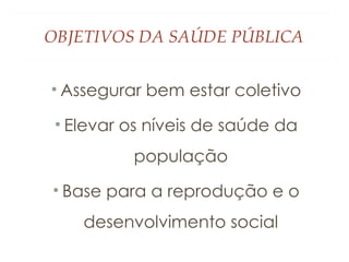 OBJETIVOS DA SAÚDE PÚBLICA
• Assegurar bem estar coletivo
• Elevar os níveis de saúde da
população
• Base para a reprodução e o
desenvolvimento social
 