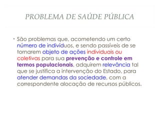 PROBLEMA DE SAÚDE PÚBLICA
• São problemas que, acometendo um certo
número de indivíduos, e sendo passíveis de se
tornarem objeto de ações individuais ou
coletivas para sua prevenção e controle em
termos populacionais, adquirem relevância tal
que se justifica a intervenção do Estado, para
atender demandas da sociedade, com a
correspondente alocação de recursos públicos.
 