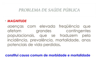PROBLEMA DE SAÚDE PÚBLICA
• MAGNITUDE
doenças com elevada freqüência que
afetam grandes contingentes
populacionais, que se traduzem pela
incidência, prevalência, mortalidade, anos
potenciais de vida perdidos.
constitui causa comum de morbidade e mortalidade
 
