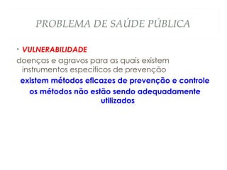 PROBLEMA DE SAÚDE PÚBLICA
• VULNERABILIDADE
doenças e agravos para as quais existem
instrumentos específicos de prevenção
existem métodos eficazes de prevenção e controle
os métodos não estão sendo adequadamente
utilizados
 