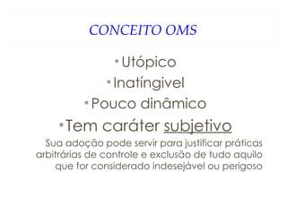 CONCEITO OMS
•Utópico
•Inatíngivel
•Pouco dinâmico
•Tem caráter subjetivo
Sua adoção pode servir para justificar práticas
arbitrárias de controle e exclusão de tudo aquilo
que for considerado indesejável ou perigoso
 