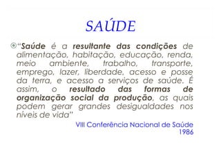 SAÚDE
“Saúde é a resultante das condições de
alimentação, habitação, educação, renda,
meio ambiente, trabalho, transporte,
emprego, lazer, liberdade, acesso e posse
da terra, e acesso a serviços de saúde. É
assim, o resultado das formas de
organização social da produção, as quais
podem gerar grandes desigualdades nos
níveis de vida”
VIII Conferência Nacional de Saúde
1986
 