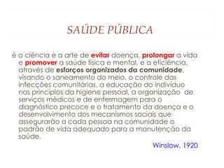 SAÚDE PÚBLICA
é a ciência e a arte de evitar doença, prolongar a vida
e promover a saúde física e mental, e a eficiência,
através de esforços organizados da comunidade,
visando o saneamento do meio, o controle das
infecções comunitárias, a educação do indivíduo
nos princípios da higiene pessoal, a organização de
serviços médicos e de enfermagem para o
diagnóstico precoce e o tratamento da doença e o
desenvolvimento dos mecanismos sociais que
assegurarão a cada pessoa na comunidade o
padrão de vida adequado para a manutenção da
saúde.
Winslow, 1920
 