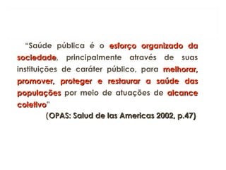 “Saúde pública é o esforço organizado da
esforço organizado da
sociedade
sociedade, principalmente através de suas
instituições de caráter público, para melhorar,
melhorar,
promover, proteger e restaurar a saúde das
promover, proteger e restaurar a saúde das
populações
populações por meio de atuações de alcance
alcance
coletivo
coletivo”
(OPAS: Salud de las Americas 2002, p.47)
OPAS: Salud de las Americas 2002, p.47)
 