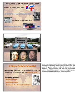 PRINCIPAIS EVENTOS DA GUERRA FRIA
GUERRA DA CORÉIA (1950-1953);
CONSTRUÇÃO DO MURO DE BERLIM (1961);
GUERRA DO VIETNÃ (1960-1975);
CRISE CUBANA (1959-1962);
1994 2011
A Nova Ordem Mundial
• Conceito político e econômico que se
refere ao período do fim da Guerra Fria.
• Características:
- Neoliberalismo;
- Multipolaridade;
- Formação dos Blocos Econômicos.
A nova ordem costuma ser definida como multipolar. Isso quer dizer
que existem vários pólos ou centros de poder no plano mundial. Hoje
temos três grandes potências mundiais de poderio econômico,
tecnológico e político-diplomático: EUA, Japão e a União Européia.
Assim, o século XX começou com uma ordem multipolar, passou
para a bipolaridade e termina com uma nova multipolaridade.
 