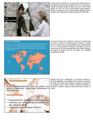 A Queda do Muro de Berlim em 9 de novembro de 1989 determinou a
consolidação da crise do bloco socialista e deu início ao processo de
transição da OrdeM Mundial da Guerra Fria para a Nova Ordem
Mundial. Em 1991, com o fim da União Soviética, esse processo foi
selado e o capitalismo venceu a grande disputa ideológica contra o
socialismo que comandou os princípios da Guerra Fria (1945-1991).
Com o fim da Guerra Fria, a divisão do mundo em 3 grandes áreas
(1° Mundo, 2° Mundo e 3° Mundo) entrou em desuso e a divisão
Norte x Sul ganhou força. O grande problema é que a regionalização
N x S é muito generalista e apresenta muitas falhas, como por
exemplo colocar numa mesma região países como Brasil e Paraguai,
que apesar de fazerem parte do Sul (pobre), tem realidades
completamente distintas.
Globalização
• Atual interdependência entre os países nos
setores comerciais, industriais, financeiros e
tecnológicos.
• Características:
 - “Aniquilamento” da relação espaço-tempo;
 - Aumento na velocidade de transportes e
das comunicações;
 - Formação de uma “Aldeia Global”?
Podemos dizer que a Globalização é um processo econômico e
social que estabelece uma integração entre os países e as pessoas
do mundo todo. Através deste processo, as pessoas, os governos e
as empresas trocam idéias, realizam transações financeiras e
comerciais e espalham aspectos culturais pelos quatro cantos do
planeta
 