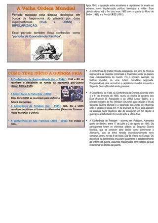 A Velha Ordem Mundial
Período marcado pela disputa ideológica em
busca da hegemonia do planeta por duas
superpotências (EUA x URSS) -
BIPOLARIZAÇÃO.
Esse período também ficou conhecido como
“período da Coexistência Pacífica”.
Após 1945, a oposição entre socialismo e capitalismo foi levada ao
extremo, numa bipolarização política, ideológica e militar. Esse
período durou até o fim dos anos 1980 com a queda do Muro de
Berlim (1989) e o fim da URSS (1991).
COMO TEVE INÍCIO A GUERRA FRIA
• A Conferência de Bretton-Woods (Jul – 1944 ): EUA e RU se
reuniram e decidiram os rumos da economia pós-Guerra
(dólar, BIRD e FMI);
• A Conferência de Yalta (Fev - 1945):
EUA, RU e URSS se reuniram para definir o
futuro da Europa;
• A Conferência de Potsdam (Jul – 1945): EUA, RU e URSS
reunidos decidiram o futuro da Alemanha (Doutrina Truman -
Plano Marshall e OTAN);
• A Conferência de São Francisco (Abril - 1945): Foi criada a
ONU.
• A conferência de Bretton Woods estabeleceu em julho de 1944 as
regras para as relações comerciais e financeiras entre os países
mais industrializados do mundo. Foi o primeiro exemplo, na
história mundial, de uma ordem monetária negociada.
Preparando-se para reconstruir o capitalismo mundial enquanto a
Segunda Guerra Mundial ainda grassava.
• A Conferência de Yalta, ou Conferência da Crimeia, ocorrida entre
4 e 11 de fevereiro de 1945, reuniu os chefes de governo dos
EUA (Franklin D. Roosevelt) e da URSS (Josef Stalin), e o
primeiro-ministro do RU (Winston Churchill) para decidir o fim da
Segunda Guerra Mundial e a repartição das zonas de influência
entre o Oeste e o Leste.Em 11 de fevereiro de 1945, eles assinam
os acordos cujos objetivos são de assegurar um fim rápido à
guerra e a estabilidade do mundo após a vitória final.
• A Conferência de Potsdam - ocorreu em Potsdam, Alemanha
(perto de Berlim), entre 17 de julho e 2 de agosto de 1945. Os
participantes foram os vitoriosos aliados da Segunda Guerra
Mundial, que se juntaram para decidir como administrar a
Alemanha, que se tinha rendido incondicionalmente nove
semanas antes, no dia 8 de Maio, Dia da Vitória na Europa. Os
objectivos da conferência incluíram igualmente o estabelecimento
da ordem pós-guerra, assuntos relacionados com tratados de paz
e contornar os efeitos da guerra.
 