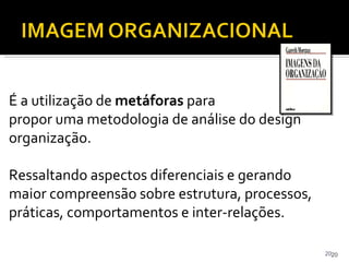 É a utilização de  metáforas  para  propor uma metodologia de análise do design organização. Ressaltando aspectos diferenciais e gerando maior compreensão sobre estrutura, processos, práticas, comportamentos e inter-relações. Gareth Morgan 